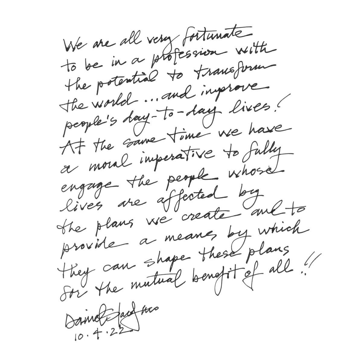 Daniel Iacofano Quote: We are all very fortunate to be in a profession to transform the world...and improve people’s day-to-day lives! At the same time, we have a moral imperative to fully engage the people whose live are affected by the plans we create and to provide a means by which they can shape these plans for the mutual benefit of all!!